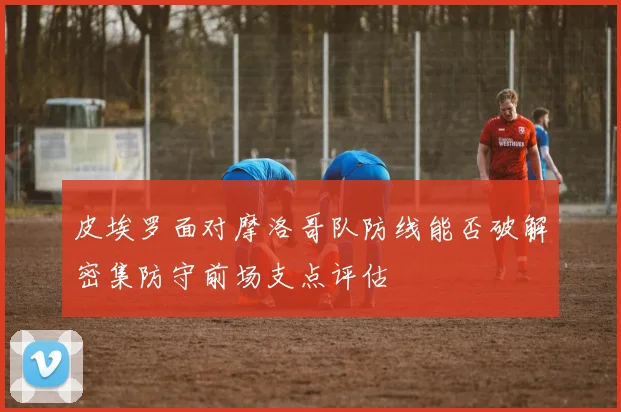 皮埃罗面对摩洛哥队防线能否破解密集防守前场支点评估