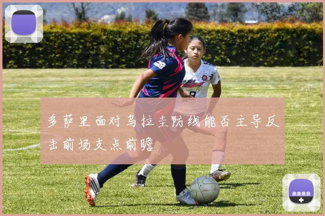 多萨里面对乌拉圭防线能否主导反击前场支点前瞻