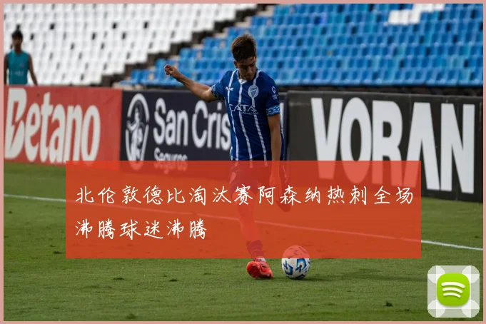 北伦敦德比淘汰赛阿森纳热刺全场沸腾球迷沸腾