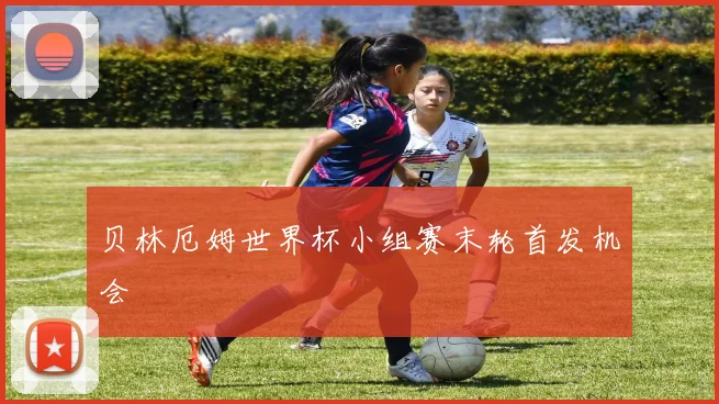 贝林厄姆世界杯小组赛末轮首发机会
