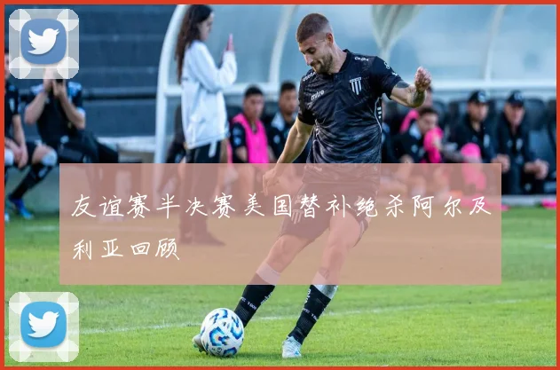 友谊赛半决赛美国替补绝杀阿尔及利亚回顾