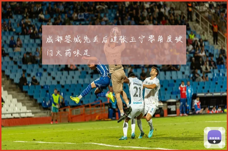 成都蓉城先丢后追张玉宁零角度破门火药味足
