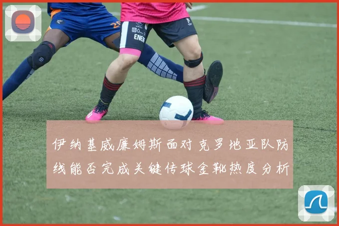 伊纳基威廉姆斯面对克罗地亚队防线能否完成关键传球金靴热度分析