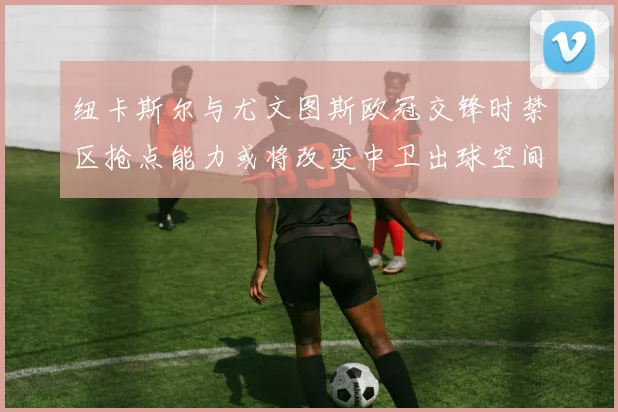 纽卡斯尔与尤文图斯欧冠交锋时禁区抢点能力或将改变中卫出球空间