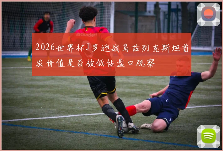 2026世界杯J罗迎战乌兹别克斯坦首发价值是否被低估盘口观察