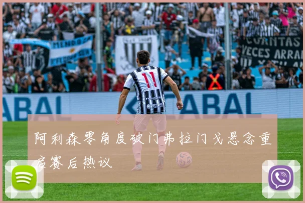 阿利森零角度破门弗拉门戈悬念重启赛后热议