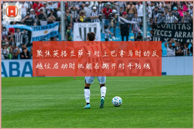 聚焦英格兰萨卡对上巴拿马时的反越位启动时机能否撕开对手防线