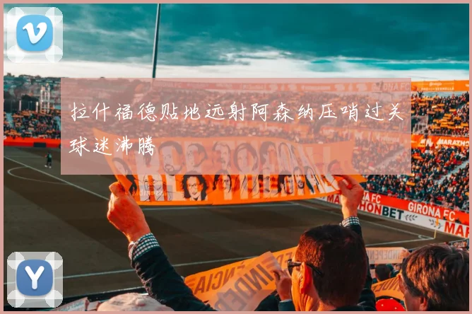 拉什福德贴地远射阿森纳压哨过关球迷沸腾