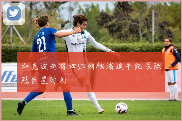 加克波老将回归利物浦追平纪录欧冠巨星时刻