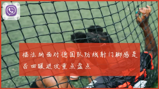 福法纳面对德国队防线射门脚感是否回暖进攻重点盘点