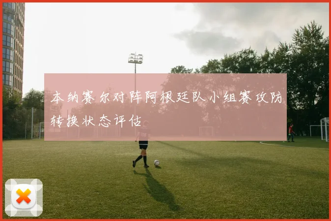 本纳赛尔对阵阿根廷队小组赛攻防转换状态评估