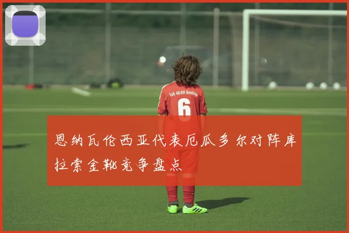 恩纳瓦伦西亚代表厄瓜多尔对阵库拉索金靴竞争盘点