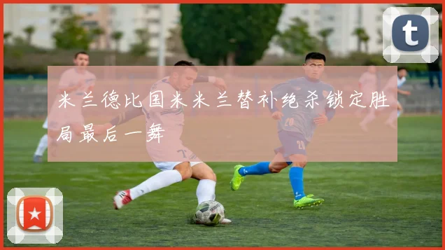 米兰德比国米米兰替补绝杀锁定胜局最后一舞