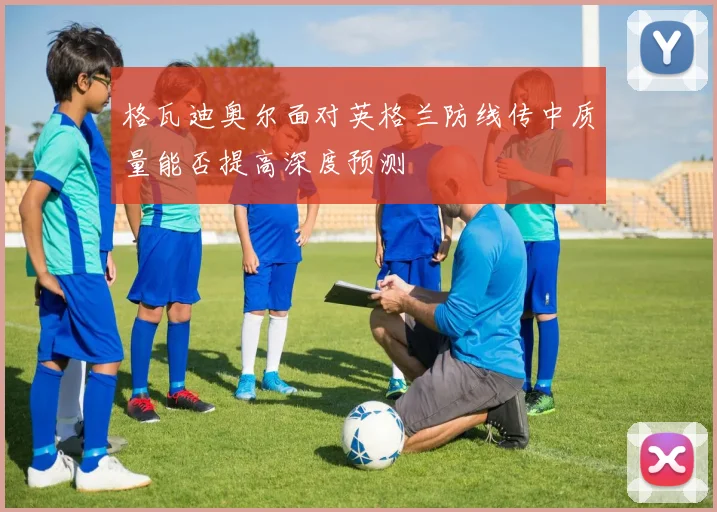 格瓦迪奥尔面对英格兰防线传中质量能否提高深度预测