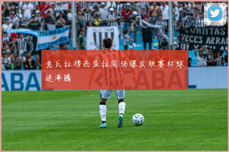 克瓦拉穆西亚拉同场爆发联赛杯球迷沸腾
