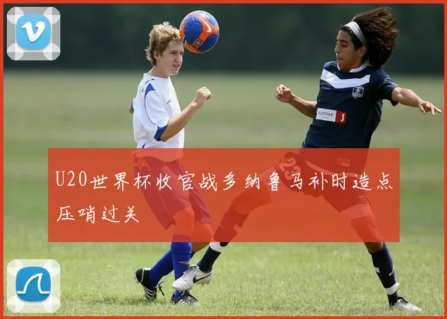 U20世界杯收官战多纳鲁马补时造点压哨过关