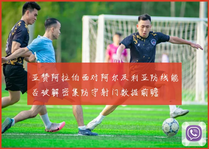 亚赞阿拉伯面对阿尔及利亚防线能否破解密集防守射门数据前瞻