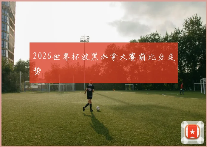 2026世界杯波黑加拿大赛前比分走势