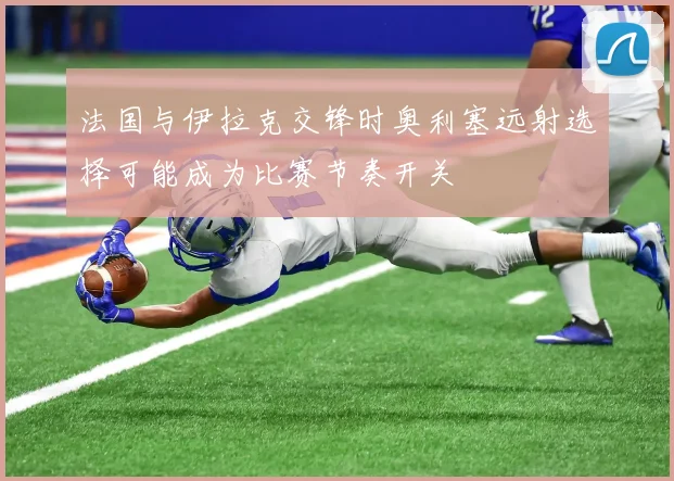 法国与伊拉克交锋时奥利塞远射选择可能成为比赛节奏开关