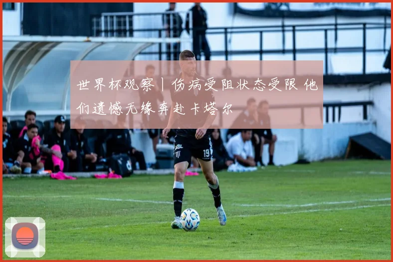世界杯观察丨伤病受阻状态受限 他们遗憾无缘奔赴卡塔尔