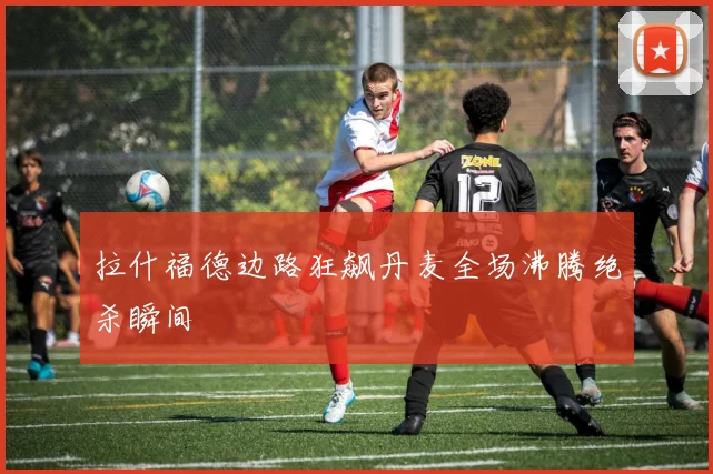 拉什福德边路狂飙丹麦全场沸腾绝杀瞬间