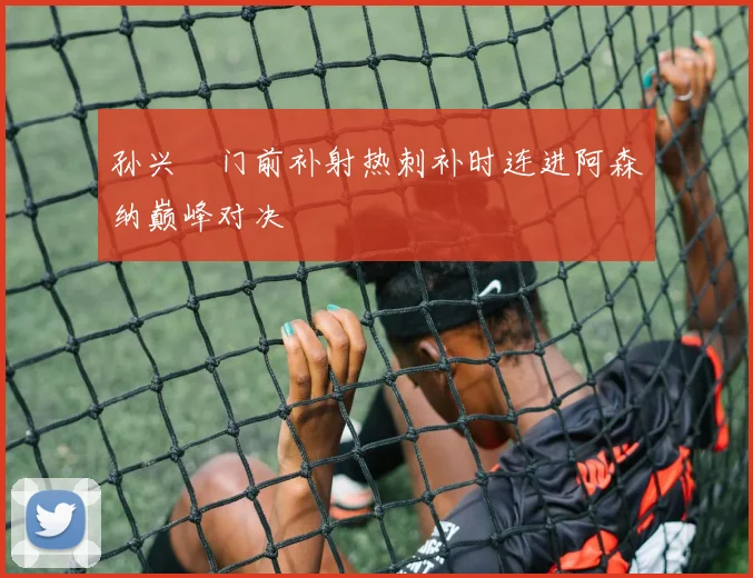 孙兴慜门前补射热刺补时连进阿森纳巅峰对决
