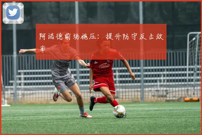 阿诺德前场施压：提升防守反击效率