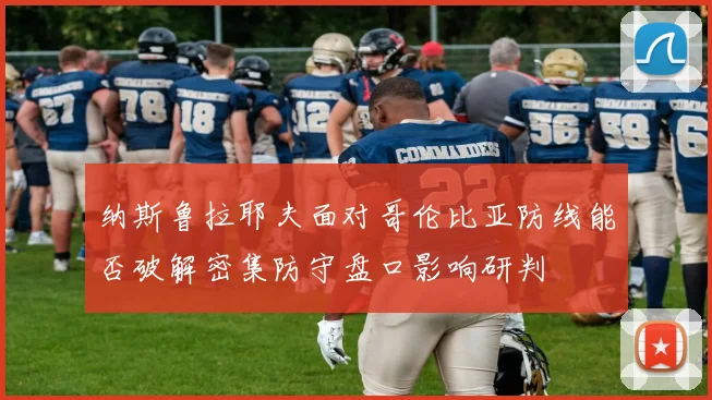 纳斯鲁拉耶夫面对哥伦比亚防线能否破解密集防守盘口影响研判