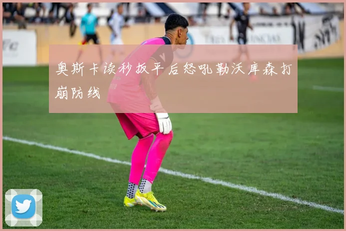 奥斯卡读秒扳平后怒吼勒沃库森打崩防线