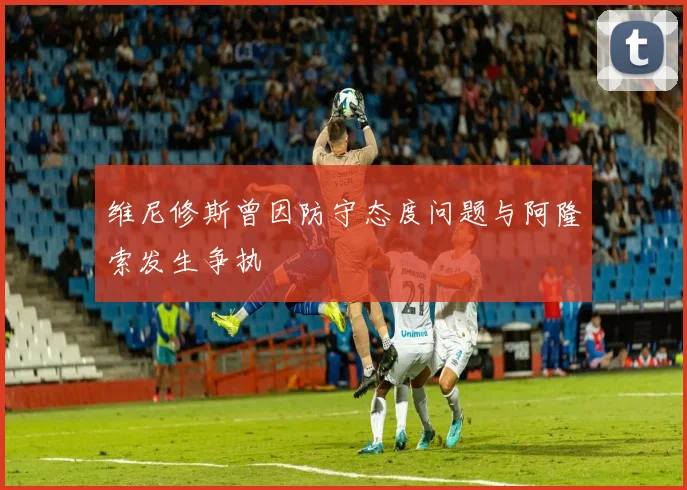 维尼修斯曾因防守态度问题与阿隆索发生争执