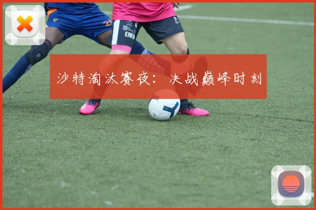 沙特淘汰赛夜：决战巅峰时刻