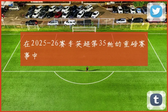 在2025-26赛季英超第35轮的重磅赛事中