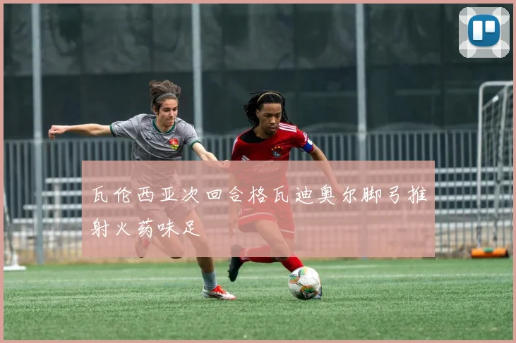 瓦伦西亚次回合格瓦迪奥尔脚弓推射火药味足