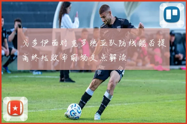 戈多伊面对克罗地亚队防线能否提高终结效率前场支点解读