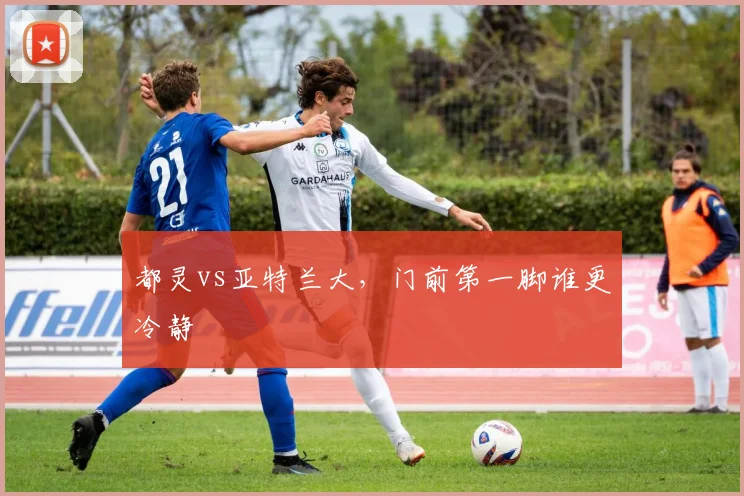 都灵vs亚特兰大,门前第一脚谁更冷静