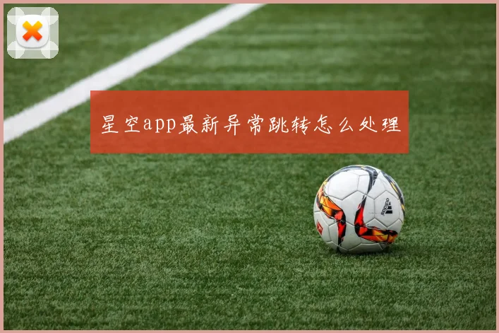 星空app最新异常跳转怎么处理