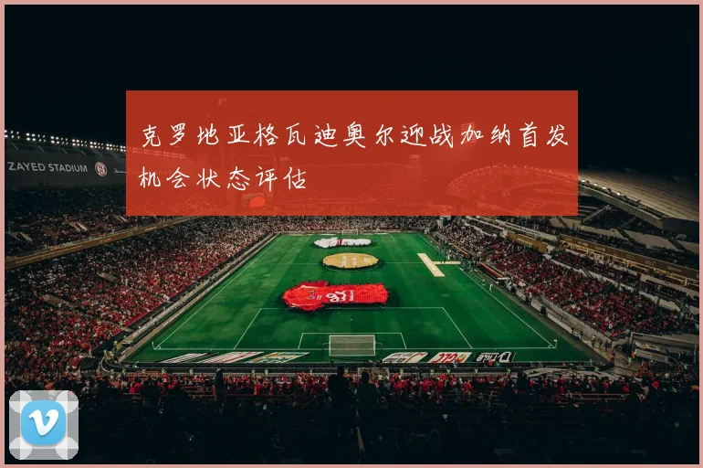 克罗地亚格瓦迪奥尔迎战加纳首发机会状态评估