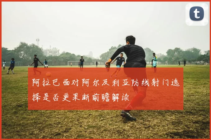 阿拉巴面对阿尔及利亚防线射门选择是否更果断前瞻解读