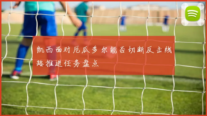 凯西面对厄瓜多尔能否切断反击线路推进任务盘点