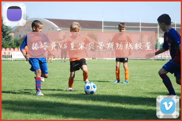 赫塔费vs皇家贝蒂斯防线较量