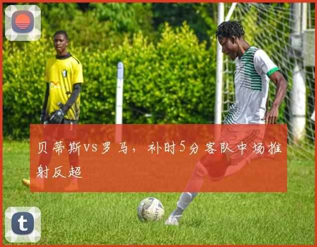 贝蒂斯vs罗马，补时5分客队中场推射反超