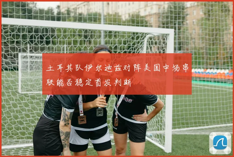 土耳其队伊尔迪兹对阵美国中场串联能否稳定首发判断