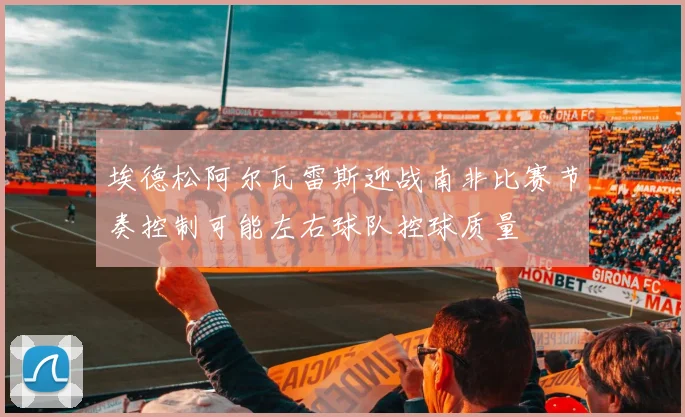 埃德松阿尔瓦雷斯迎战南非比赛节奏控制可能左右球队控球质量