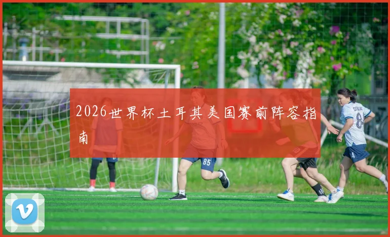2026世界杯土耳其美国赛前阵容指南